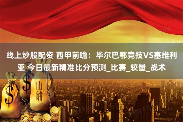 线上炒股配资 西甲前瞻：毕尔巴鄂竞技VS塞维利亚 今日最新精准比分预测_比赛_较量_战术