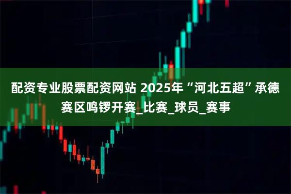 配资专业股票配资网站 2025年“河北五超”承德赛区鸣锣开赛_比赛_球员_赛事