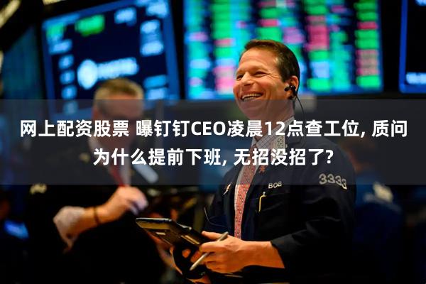 网上配资股票 曝钉钉CEO凌晨12点查工位, 质问为什么提前下班, 无招没招了?