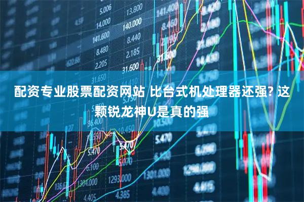 配资专业股票配资网站 比台式机处理器还强? 这颗锐龙神U是真的强