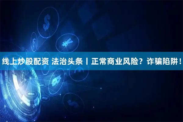线上炒股配资 法治头条丨正常商业风险？诈骗陷阱！