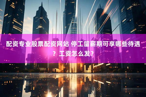配资专业股票配资网站 停工留薪期可享哪些待遇？工资怎么发？
