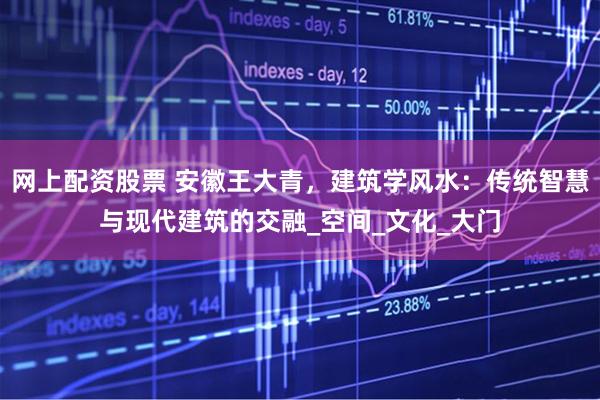 网上配资股票 安徽王大青，建筑学风水：传统智慧与现代建筑的交融_空间_文化_大门