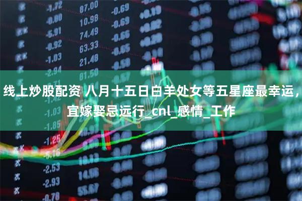 线上炒股配资 八月十五日白羊处女等五星座最幸运，宜嫁娶忌远行_cnl_感情_工作