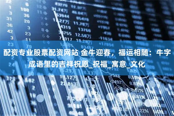 配资专业股票配资网站 金牛迎春，福运相随：牛字成语里的吉祥祝愿_祝福_寓意_文化