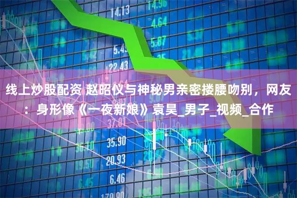 线上炒股配资 赵昭仪与神秘男亲密搂腰吻别，网友：身形像《一夜新娘》袁昊_男子_视频_合作
