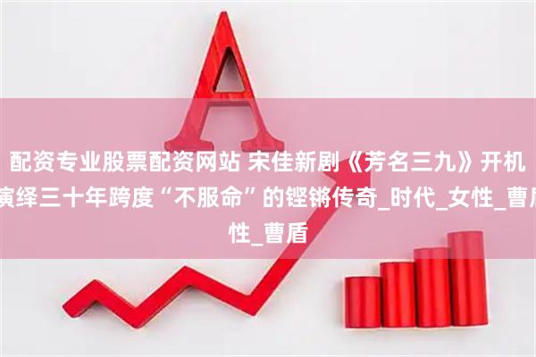 配资专业股票配资网站 宋佳新剧《芳名三九》开机 演绎三十年跨度“不服命”的铿锵传奇_时代_女性_曹盾