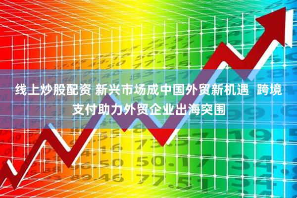线上炒股配资 新兴市场成中国外贸新机遇  跨境支付助力外贸企业出海突围