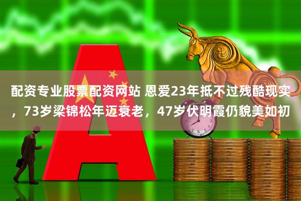 配资专业股票配资网站 恩爱23年抵不过残酷现实，73岁梁锦松年迈衰老，47岁伏明霞仍貌美如初