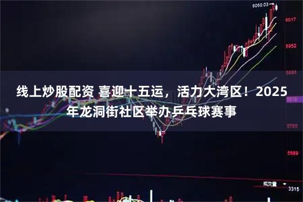 线上炒股配资 喜迎十五运，活力大湾区！2025年龙洞街社区举办乒乓球赛事