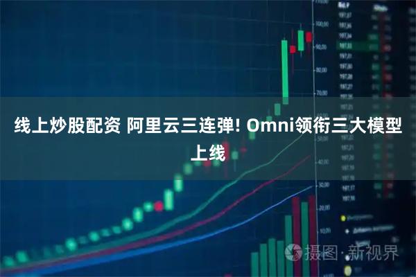 线上炒股配资 阿里云三连弹! Omni领衔三大模型上线