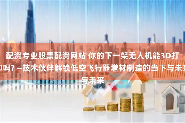 配资专业股票配资网站 你的下一架无人机能3D打印吗? —技术伙伴解锁低空飞行器增材制造的当下与未来