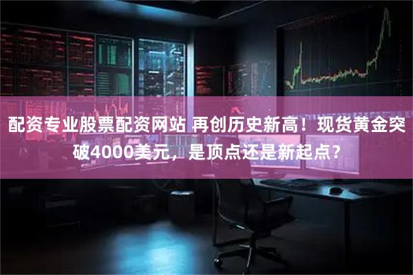 配资专业股票配资网站 再创历史新高！现货黄金突破4000美元，是顶点还是新起点？