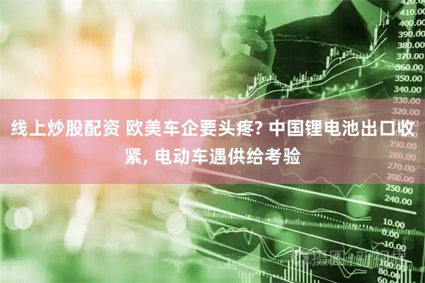 线上炒股配资 欧美车企要头疼? 中国锂电池出口收紧, 电动车遇供给考验