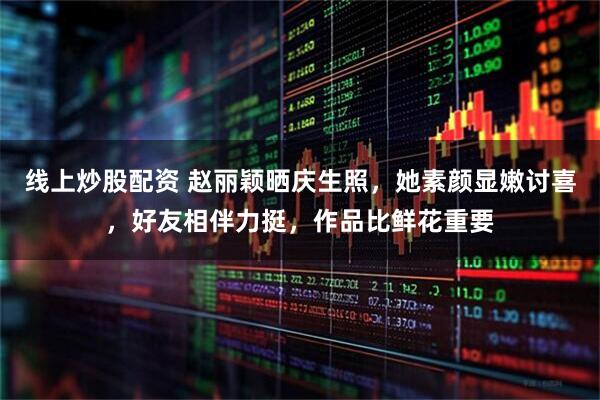 线上炒股配资 赵丽颖晒庆生照，她素颜显嫩讨喜，好友相伴力挺，作品比鲜花重要