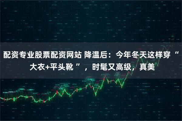 配资专业股票配资网站 降温后：今年冬天这样穿 “ 大衣+平头靴 ” ，时髦又高级，真美