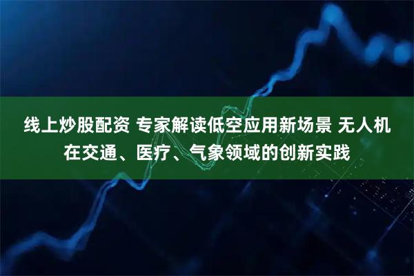 线上炒股配资 专家解读低空应用新场景 无人机在交通、医疗、气象领域的创新实践