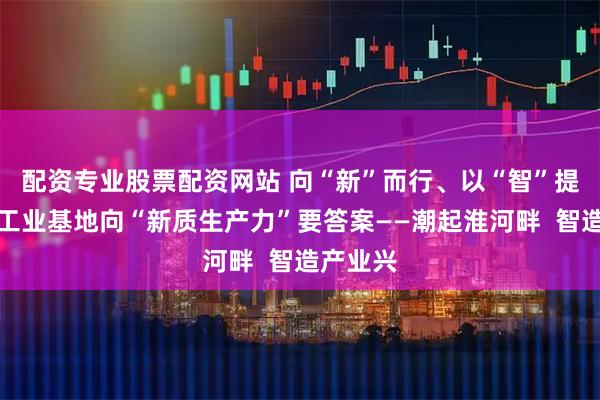 配资专业股票配资网站 向“新”而行、以“智”提级，老工业基地向“新质生产力”要答案——潮起淮河畔  智造产业兴