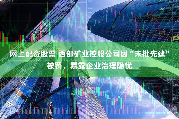 网上配资股票 西部矿业控股公司因“未批先建”被罚，暴露企业治理隐忧