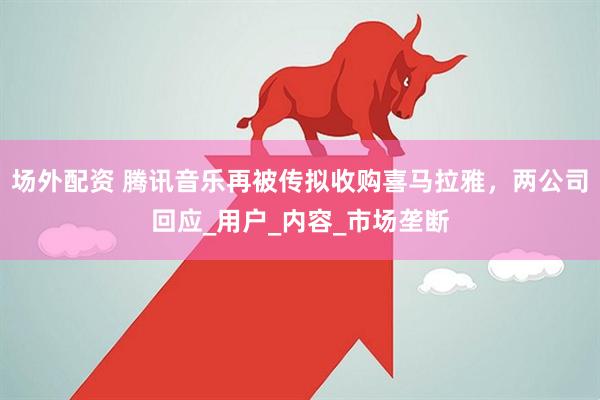 场外配资 腾讯音乐再被传拟收购喜马拉雅，两公司回应_用户_内容_市场垄断