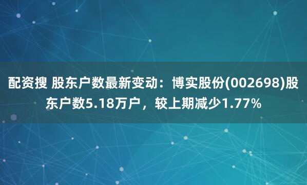 配资搜 股东户数最新变动：博实股份(002698)股东户数5.18万户，较上期减少1.77%