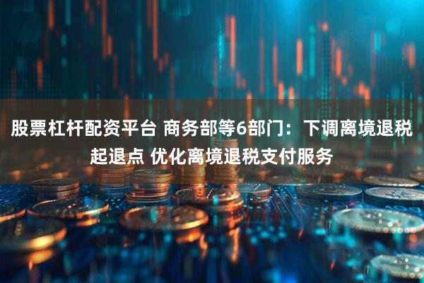 股票杠杆配资平台 商务部等6部门：下调离境退税起退点 优化离境退税支付服务