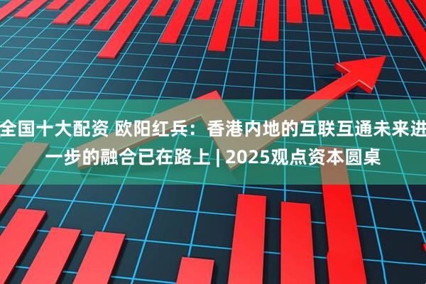全国十大配资 欧阳红兵：香港内地的互联互通未来进一步的融合已在路上 | 2025观点资本圆桌