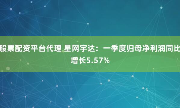 股票配资平台代理 星网宇达：一季度归母净利润同比增长5.57%