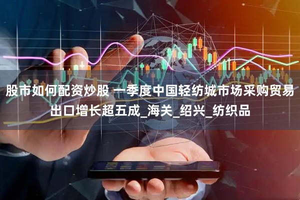 股市如何配资炒股 一季度中国轻纺城市场采购贸易出口增长超五成_海关_绍兴_纺织品