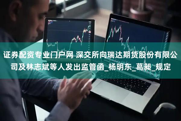 证券配资专业门户网 深交所向瑞达期货股份有限公司及林志斌等人发出监管函_杨明东_葛昶_规定