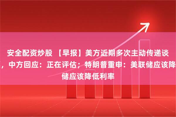 安全配资炒股 【早报】美方近期多次主动传递谈判意愿，中方回应：正在评估；特朗普重申：美联储应该降低利率
