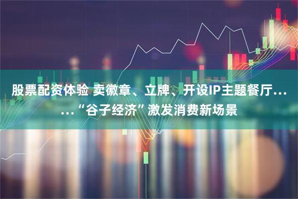 股票配资体验 卖徽章、立牌、开设IP主题餐厅……“谷子经济”激发消费新场景