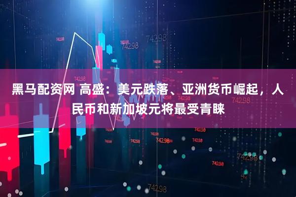 黑马配资网 高盛：美元跌落、亚洲货币崛起，人民币和新加坡元将最受青睐