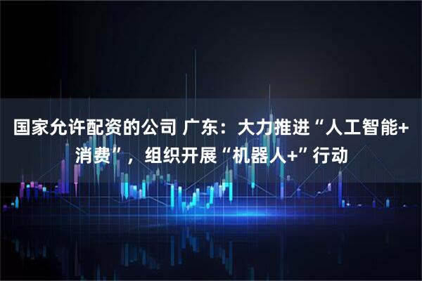 国家允许配资的公司 广东：大力推进“人工智能+消费”，组织开展“机器人+”行动
