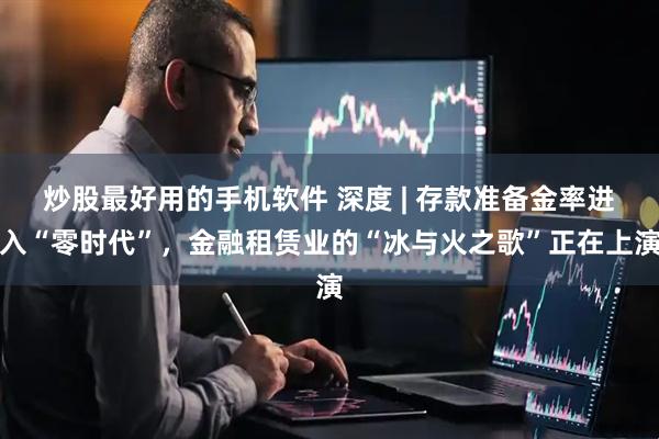 炒股最好用的手机软件 深度 | 存款准备金率进入“零时代”，金融租赁业的“冰与火之歌”正在上演