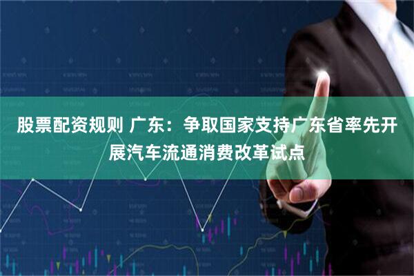 股票配资规则 广东：争取国家支持广东省率先开展汽车流通消费改革试点