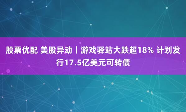 股票优配 美股异动丨游戏驿站大跌超18% 计划发行17.5亿美元可转债