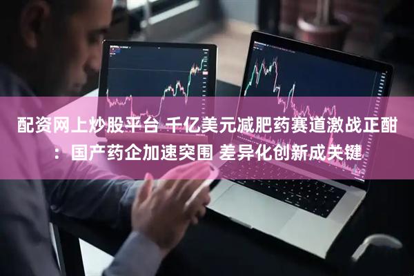 配资网上炒股平台 千亿美元减肥药赛道激战正酣：国产药企加速突围 差异化创新成关键