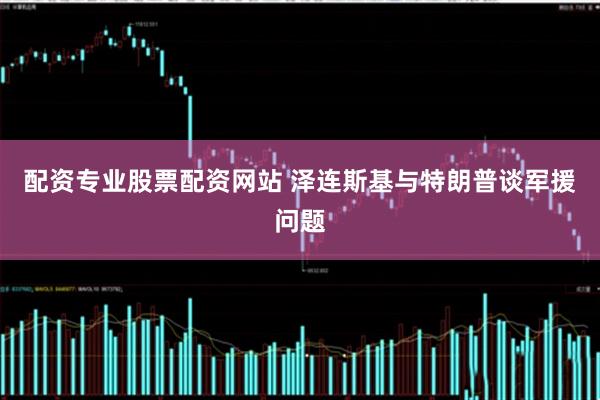 配资专业股票配资网站 泽连斯基与特朗普谈军援问题