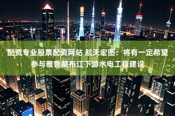配资专业股票配资网站 航天宏图：将有一定希望参与雅鲁藏布江下游水电工程建设