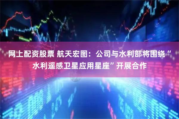 网上配资股票 航天宏图：公司与水利部将围绕“水利遥感卫星应用星座”开展合作