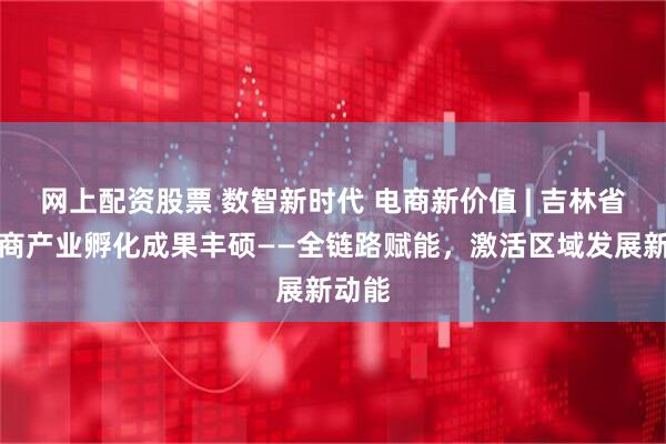 网上配资股票 数智新时代 电商新价值 | 吉林省新电商产业孵化成果丰硕——全链路赋能，激活区域发展新动能
