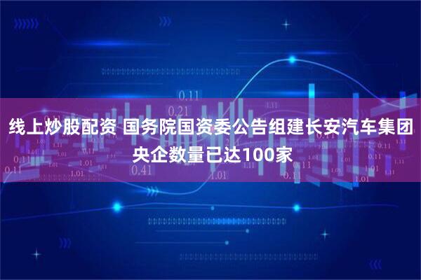 线上炒股配资 国务院国资委公告组建长安汽车集团 央企数量已达100家