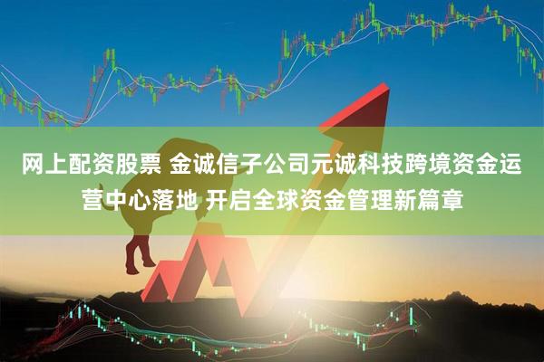 网上配资股票 金诚信子公司元诚科技跨境资金运营中心落地 开启全球资金管理新篇章