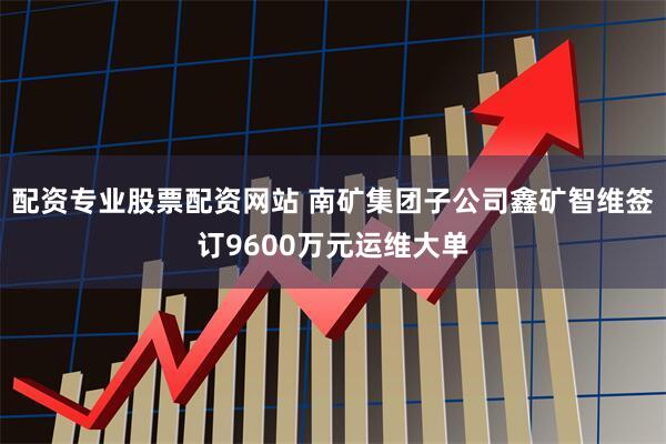 配资专业股票配资网站 南矿集团子公司鑫矿智维签订9600万元运维大单