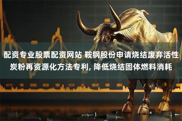 配资专业股票配资网站 鞍钢股份申请烧结废弃活性炭粉再资源化方法专利, 降低烧结固体燃料消耗
