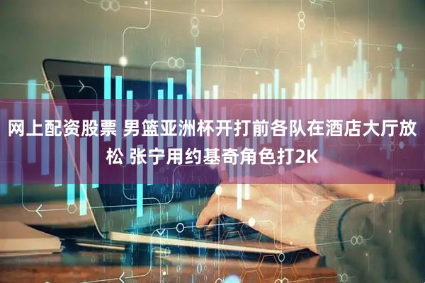 网上配资股票 男篮亚洲杯开打前各队在酒店大厅放松 张宁用约基奇角色打2K