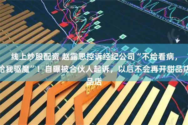 线上炒股配资 赵露思控诉经纪公司“不给看病，给我驱魔”！自曝被合伙人起诉，以后不会再开甜品店