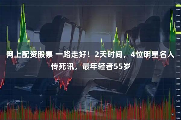 网上配资股票 一路走好！2天时间，4位明星名人传死讯，最年轻者55岁
