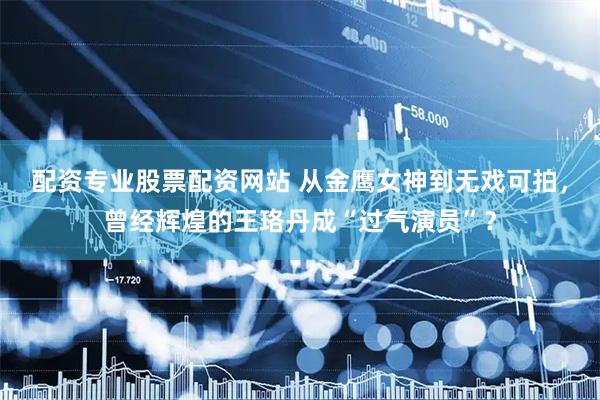配资专业股票配资网站 从金鹰女神到无戏可拍，曾经辉煌的王珞丹成“过气演员”？